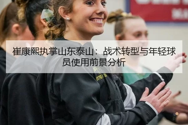 崔康熙执掌山东泰山：战术转型与年轻球员使用前景分析