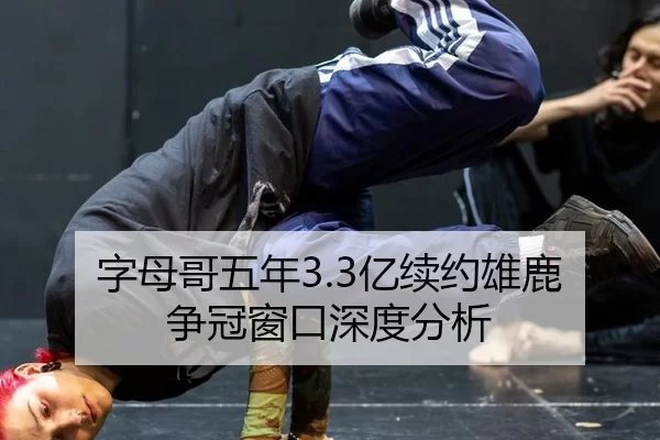 字母哥五年3.3亿续约雄鹿 争冠窗口深度分析