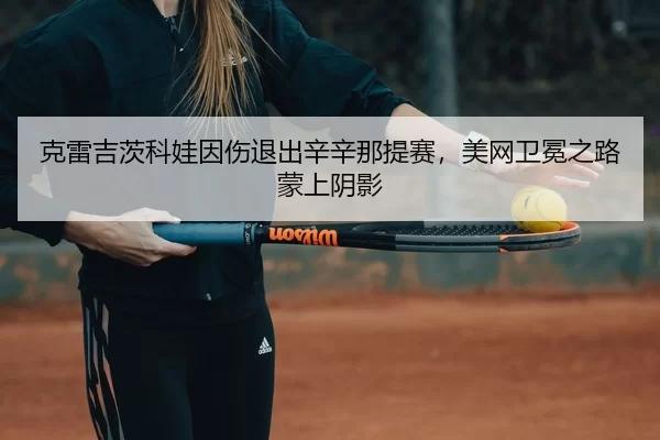 克雷吉茨科娃因伤退出辛辛那提赛，美网卫冕之路蒙上阴影